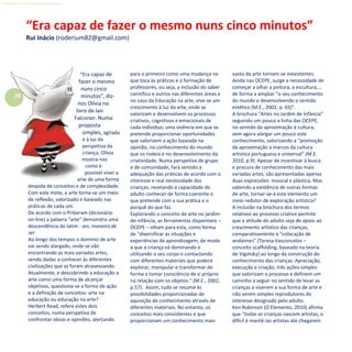 20
Refletir EdInf, nº 0, julho-agosto-setembro 2016
“Era capaz de
fazer o mesmo
nuns cinco
minutos”, diz-
nos Olívia no
livro de Ian
Falconer. Numa
proposta
simples, agitada
e à luz da
perspetiva da
criança, Olívia
mostra-nos
como é
possível viver a
arte de uma forma
despida de conceitos e de complexidade.
Com este mote, a arte torna-se um meio
de reflexão, valorizado e baseado nas
práticas de cada um.
De acordo com o Priberam (dicionário
on-line) a palavra “arte” demonstra uma
descendência do latim - ars, maneira de
ser
Ao longo dos tempos o domínio de arte
vai sendo alargado, onde se vão
encontrando as mais variadas artes,
sendo dadas a conhecer às diferentes
civilizações que as foram atravessando.
Atualmente, e descobrindo a educação a
arte como uma forma de alcançar
objetivos, questiona-se a forma de ação
e a definição de conceitos: arte na
educação ou educação na arte?
Herbert Read, refere estes dois
conceitos, numa perspetiva de
confrontar ideias e opiniões, alertando
para o primeiro como uma mudança no
que toca às práticas e à formação de
professores, ou seja, a inclusão do saber
científico e outros nas diferentes áreas e
no caso da Educação na arte, vive-se um
crescimento à luz da arte, onde se
valorizam e desenvolvem os processos
criativos, cognitivos e emocionais de
cada individuo; uma vivência em que se
pretende proporcionar oportunidades
que valorizem a ação baseada na
opinião, no conhecimento do mundo
que os rodeia e no desenvolvimento da
criatividade. Numa perspetiva de grupo
e de comunidade, fará sentido a
adequação das práticas de acordo com o
interesse e real necessidade das
crianças, revelando a capacidade do
adulto conhecer de forma coerente o
que pretende com a sua prática e o
porquê do que faz.
Explorando o conceito de arte no jardim-
de-infância, as ferramentas disponíveis –
OCEPE – olham para esta, como forma
de “diversificar as situações e
experiências de aprendizagem, de modo
a que a criança vá dominando e
utilizando o seu corpo e contactando
com diferentes materiais que poderá
explorar, manipular e transformar de
forma a tomar consciência de si próprio
na relação com os objetos.” (M.E., 2002,
p.57). Assim, tudo se resume às
possibilidades proporcionadas de
aquisição de conhecimento através de
diferentes materiais. No entanto, os
conceitos mais consistentes e que
proporcionam um conhecimento mais
vasto da arte tornam-se inexistentes.
Ainda nas OCEPE, surge a necessidade de
começar a olhar a pintura, a escultura,…
de forma a ampliar “o seu conhecimento
do mundo e desenvolvendo o sentido
estético (M.E., 2002, p. 65)”.
A brochura “Artes no Jardim de Infância”
seguindo um pouco a linha das OCEPE,
no sentido da aproximação à cultura,
vem agora alargar um pouco este
conhecimento, valorizando a “promoção
da aproximação a marcos da cultura
artística portuguesa e universal” (M.E.
2010, p.9). Apesar de incentivar à busca
e procura de conhecimento das mais
variadas artes, são apresentadas apenas
duas expressões: musical e plástica. Mas
sabendo a existência de outras formas
de arte, tornar-se-á este elemento um
meio redutor de exploração artística?
A inclusão na brochura dos termos
relativos ao processo criativo permite
que a atitude do adulto seja de apoio ao
crescimento artístico das crianças,
comparativamente à “colocação de
andaimes” (Teresa Vasconcelos –
conceito scaffolding, baseado na teoria
de Vigotsky) ao longo da construção do
conhecimento das crianças. Apreciação,
execução e criação, três ações simples
que valorizam o processo e definem um
caminho a seguir no sentido de levar as
crianças a viverem a sua forma de arte e
não serem simples reprodutores do
interesse designado pelo adulto.
Ken Robinson (O Elemento, 2010) afirma
que “todas as crianças nascem artistas, o
difícil é mantê-las artistas até chegarem
“Era capaz de fazer o mesmo nuns cinco minutos”
Rui Inácio (roderium82@gmail.com)
 