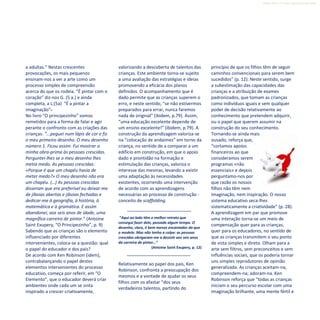 Refletir EdInf, nº 0, julho-agosto-setembro 2016
21
a adultas.” Nestas crescentes
provocações, os mais pequenos
ensinam-nos a ver a arte como um
processo simples de compreensão
acerca do que os rodeia. “É pintar com o
coração” diz-nos G. (5 a.) e ainda
completa, a L.(5a) “É a pintar a
imaginação”.
No livro “O principezinho” somos
remetidos para a forma de falar e agir
perante o confronto com as criações das
crianças: “...peguei num lápis de cor e fiz
o meu primeiro desenho. O meu desenho
número 1. Ficou assim. Fui mostrar a
minha obra-prima às pessoas crescidas.
Perguntei-lhes se o meu desenho lhes
metia medo. As pessoas crescidas:
«Porque é que um chapéu havia de
meter medo?» O meu desenho não era
um chapéu. (…) As pessoas crescidas
disseram que era preferível eu deixar-me
de jiboias abertas e jiboias fechadas e
dedicar-me à geografia, à história, à
matemática e à gramática. E assim
abandonei, aos seis anos de idade, uma
magnífica carreira de pintor.” (Antoine
Saint Exupery, “O Principezinho”, p. 9)
Sabendo que as crianças são o elemento
influenciado por diferentes
intervenientes, coloca-se a questão: qual
o papel do educador e dos pais?
De acordo com Ken Robinson (idem),
contrabalançando o papel destes
elementos intervenientes do processo
educativo, começa por referir, em “O
Elemento”, que o educador deverá criar
ambientes onde cada um se sinta
inspirado a crescer criativamente,
valorizando a descoberta de talentos das
crianças. Este ambiente torna-se sujeito
a uma avaliação das estratégias e ideias
promovendo a eficácia dos planos
definidos. O acompanhamento que é
dado permite que as crianças superem o
erro, e neste sentido, “se não estivermos
preparados para errar, nunca faremos
nada de original” (ibidem, p.79). Assim,
“uma educação excelente depende de
um ensino excelente!” (ibidem, p.79). A
construção da aprendizagem valoriza-se
na “colocação de andaimes” em torno da
criança, no sentido de a comparar a um
edifício em construção, em que o apoio
dado e prontidão na formação e
estimulação das crianças, valoriza o
interesse das mesmas, levando a existir
uma adaptação às necessidades
existentes, ocorrendo uma intervenção
de acordo com as aprendizagens
necessárias ao processo de construção -
conceito de scaffolding.
“Aqui ao lado têm o melhor retrato que
consegui fazer dele, passado algum tempo. O
desenho, claro, é bem menos encantador do que
o modelo. Mas não tenho a culpa: as pessoas
crescidas obrigaram-me a desistir aos seis anos
da carreira de pintor…“
(Antoine Saint Exupery, p. 12)
Relativamente ao papel dos pais, Ken
Robinson, confronta a preocupação dos
mesmos e a vontade de ajudar os seus
filhos com os afastar “dos seus
verdadeiros talentos, partindo do
princípio de que os filhos têm de seguir
caminhos convencionais para serem bem
sucedidos” (p. 12). Neste sentido, surge
a subestimação das capacidades das
crianças e a atribuição de exames
padronizados, que tomam as crianças
como indivíduos iguais e sem qualquer
poder de decisão relativamente ao
conhecimento que pretendem adquirir,
ou o papel que querem assumir na
construção do seu conhecimento.
Tornando-se ainda mais
ousado, reforça que,
“cortamos apoios
financeiros ao que
consideramos serem
programas «não
essenciais» e depois
perguntamo-nos por
que razão os nossos
filhos não têm nem
imaginação, nem inspiração. O nosso
sistema educativo seca-lhes
sistematicamente a criatividade” (p. 28).
A aprendizagem em par que promove
uma interação torna-se um meio de
compensação quer para as crianças,
quer para os educadores, no sentido de
que as crianças transmitem o seu ponto
de vista simples e direto. Olham para a
arte sem filtros, sem preconceitos e sem
influências sociais, que os poderia tornar
uns simples reprodutores de opinião
generalizada. As crianças aceitam-na,
compreendem-na; adoram-na. Ken
Robinson reforça que “todas as crianças
iniciam o seu percurso escolar com uma
imaginação brilhante, uma mente fértil e
 