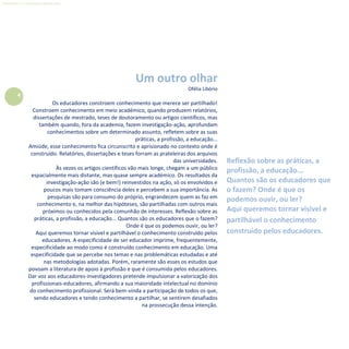 4
Refletir EdInf, nº 0, julho-agosto-setembro 2016
Um outro olhar
Ofélia Libório
Os educadores constroem conhecimento que merece ser partilhado!
Constroem conhecimento em meio académico, quando produzem relatórios,
dissertações de mestrado, teses de doutoramento ou artigos científicos, mas
também quando, fora da academia, fazem investigação-ação, aprofundam
conhecimentos sobre um determinado assunto, refletem sobre as suas
práticas, a profissão, a educação...
Amiúde, esse conhecimento fica circunscrito e aprisionado no contexto onde é
construído. Relatórios, dissertações e teses forram as prateleiras dos arquivos
das universidades.
Às vezes os artigos científicos vão mais longe, chegam a um público
espacialmente mais distante, mas quase sempre académico. Os resultados da
investigação-ação são (e bem!) reinvestidos na ação, só os envolvidos e
poucos mais tomam consciência deles e percebem a sua importância. As
pesquisas são para consumo do próprio, engrandecem quem as faz em
conhecimento e, na melhor das hipóteses, são partilhadas com outros mais
próximos ou conhecidos pela comunhão de interesses. Reflexão sobre as
práticas, a profissão, a educação... Quantos são os educadores que o fazem?
Onde é que os podemos ouvir, ou ler?
Aqui queremos tornar visível e partilhável o conhecimento construído pelos
educadores. A especificidade de ser educador imprime, frequentemente,
especificidade ao modo como é construído conhecimento em educação. Uma
especificidade que se percebe nos temas e nas problemáticas estudadas e até
nas metodologias adotadas. Porém, raramente são esses os estudos que
povoam a literatura de apoio à profissão e que é consumida pelos educadores.
Dar voz aos educadores-investigadores pretende impulsionar a valorização dos
profissionais-educadores, afirmando a sua maioridade intelectual no domínio
do conhecimento profissional. Será bem-vinda a participação de todos os que,
sendo educadores e tendo conhecimento a partilhar, se sentirem desafiados
na prossecução dessa intenção.
Reflexão sobre as práticas, a
profissão, a educação...
Quantos são os educadores que
o fazem? Onde é que os
podemos ouvir, ou ler?
Aqui queremos tornar visível e
partilhável o conhecimento
construído pelos educadores.
 