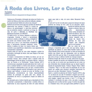 6
Refletir EdInf, nº 0, julho-agosto-setembro 2016
Colocou-se a Promoção e Animação da Leitura na Creche e no
Jardim de Infância como tema central de reflexão e debate.
E porquê promover hábitos de Leitura nas crianças?
Referem-se de forma breve algumas opiniões de referência:
desenvolver nas crianças “o hábito e o prazer da
leitura e da aprendizagem”, é abrir-lhes caminhos
que se pretende cresçam e perdurem ao longo da
vida, tal como é defendido no Manifesto das
Bibliotecas Escolares, da UNESCO.
“O hábito de ler, na criança, desperta e estimula a
imaginação, fomenta e educa a sensibilidade,
provoca e orienta a reflexão e cultiva a inteligência”
de acordo com António Gomes (2007, p. 4), que
afirma que o livro é “um instrumento insubstituível
para a permanente formação intelectual, moral,
afetiva e estética do leitor, ao mesmo tempo que
aumenta a sua experiência e desenvolve a sua capacidade de
compreensão e expressão”.
Importa antes de mais ter uma visão integrada e global da
promoção e animação da leitura: das suas etapas e dos seus
intervenientes.
A criação e enraizamento de hábitos de leitura, por ser um
processo moroso, deve começar cedo e sempre antes da
aprendizagem formal da leitura: na primeira infância - ainda ao
colo, na Creche e no Pré-Escolar. Teresa Colomer (2011)
menciona que a aquisição do gosto pela leitura tem muito a ver
com o contexto familiar e a forma como decorre a socialização
das crianças e adolescentes e que, por isso, a escola sozinha
não o consegue garantir sozinha; aconselha a que, para que o
esforço seja rentável, a escola se junte às famílias e aos
bibliotecários, envolvendo-os as nesta responsabilidade
coletiva de promoção do gosto pelo livro, através do
empréstimo de livros e a progressiva criação de hábitos de
Leitura.
Na educação para a Leitura importa que a descoberta do livro,
o exercitar o pensamento, o desenvolver o sentido crítico e o
desenvolver os seus esquemas de leitor em cada indivíduo
sejam para toda a vida, tal como refere Monserrat Sarto,
(2011).
E como ler? Ler em voz alta para o grupo de crianças cria laços
positivos da criança ao livro, pela voz do educador. Assim,
importa ler histórias de forma
regular e rotineira: diária, tal
como desenvolvemos
tantas outras atividades em
jardim-de-infância. Isso cria
uma expetativa positiva na
criança, desperta nela o
desejo de, àquela hora,
desfrutar de mais uma
“viagem” pelo imaginário
que um livro propicia.
Mas Ler, antes de ler às
crianças é importante, pois o som com que lemos, muda o
significado da palavra. E, como refere Rodolfo Castro (2012),
nesse trabalho prévio iremos descobrir no texto as emoções da
história que devem que ser destacadas, pois as palavras
pedem como têm que ser ditas. E as pausas durante a leitura
são como um laço, o silêncio mantém as crianças à espera…
Podemos ensaiar até, lendo em voz alta, antes de ler ao grupo.
Existem questões da escrita e da oralidade presentes na leitura
em voz alta, ou no conto oral, que devemos ter em conta: as
seis dimensões das emoções básicas que se devem exprimir
através de expressões faciais: Tristeza / Alegria / Raiva / Medo
/ Surpresa / Nojo; e os três níveis de expressão da voz que
devem ser usadas para introduzir variações intencionais na
leitura em voz alta: Velocidade / Volume / Tonalidade.
Assim, e usando as palavras de Cristina Taquelim (2014), pág
13, na leitura em voz alta “O mediador é alguém que dá voz,
corpo e expressão às palavras de um autor, alguém que revela
uma imagem, alguém que ilumina o livro (…) O olhar do
mediador, é conduzido ora para o livro, ora para o auditório,
abraçando com os olhos de todo o grupo. O centro da ação não
é o mediador mas o livro que agora todos partilham e que se
À Roda dos Livros, Ler e Contar
Tina Azinheiro
tina@atb23.net
Educadora de Infância no Agrupamento de Atouguia da Baleia
 
