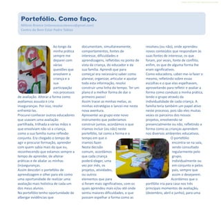 Refletir EdInf, nº 0, julho-agosto-setembro 2016
9
Ao longo da
minha prática
sempre me
deparei com
várias
questões que
envolvem a
criança e a
sua
participação
nos processos
de avaliação. Alterar a forma como
avaliamos assusta e cria
inseguranças. Por isso, resolvi
enfrentá-las.
Procurei conhecer outros educadores
que usavam uma avaliação
partilhada, trilhada a várias mãos e
que envolviam não só a criança,
como a sua família numa reflexão
conjunta. Era chegado o tempo de
agir e procurar formação, aprender
com quem sabia mais do que eu,
reconhecendo que estamos sempre a
tempo de aprender, de alterar
práticas e de abalar as minhas
(in)seguranças.
Assim descobri o portefólio de
aprendizagem e olhei para ele como
uma oportunidade de realizar uma
avaliação mais holística de cada um
dos meus alunos.
No portefólio tenho oportunidade de
albergar evidências que
documentam, simultaneamente,
comportamentos, fontes de
interesse, dificuldades e
aprendizagens, refletidas no ponto de
vista da criança, do educador e da
sua família. Aprendi que para
começar era necessário saber como
planear, organizar, articular e ajustar
toda esta informação, resolvi
construir uma linha do tempo. Ter um
plano é a melhor forma de dar o
primeiro passo!
Assim tracei as minhas metas, as
minhas estratégias e lancei-me nesta
nova aventura.
Apresentei ao grupo este novo
instrumento que poderíamos
construir juntos, acordámos o que
iríamos incluir (ou não) neste
portefólio, tal como a forma e o
tempo em que o
iriamos fazer.
Nesta decisão
comum, acordámos
que cada criança
poderá eleger, uma
vez por mês, os
projetos, atividades,
ou outros
elementos que para
si foram mais significativos, com os
quais aprendeu mais e/ou até onde
sentiu maiores dificuldades, e que
possam espelhar a forma como as
resolveu (ou não), onde aprendeu
novos conteúdos que respondiam às
suas fontes de interesse, os que
foram, por vezes, fonte de conflito,
enfim, os que de alguma forma lhe
eram significativos.
Como educadora, caber-me-ia fazer o
mesmo, refletindo sobre essas
escolhas e o que elas espelhavam,
aproveitando para refletir e avaliar a
forma como conduzo a minha prática,
lendo o grupo através da
individualidade de cada criança. A
família teria também um papel ativo
neste processo, pois são eles muitas
vezes os parceiros dos nossos
projetos, envolvendo-se
presencialmente ou não, refletindo a
forma como as crianças aprendem
nos diversos ambientes educativos.
O portefólio
encontra-se na sala,
sendo consultado
regularmente pelo
grupo,
individualmente ou
em conjunto e pelos
pais, sempre que
assim o desejarem.
Acordámos que o
portfólio iria para casa nos três
principais momentos de avaliação,
(dezembro, abril e junho), para uma
Portefólio. Como faço.
Milena Branco (milenacavacobranco@gmail.com)
Centro de Bem Estar Padre Tobias
 