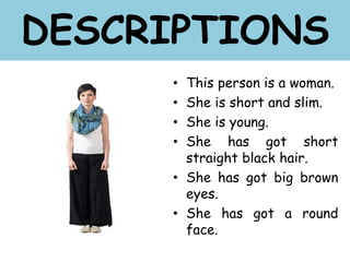 • This person is a woman.
• She is short and slim.
• She is young.
• She has got short
straight black hair.
• She has got big brown
eyes.
• She has got a round
face.
DESCRIPTIONS
 