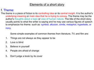 Elements of a short story
f. Theme:
The theme in a piece of fiction is its controlling idea or its central insight. It is the author's
underlying meaning or main idea that he is trying to convey. The theme may be the
author's thoughts about a topic or view of human nature. The title of the short story
usually points to what the writer is saying and he may use various figures of speech
to emphasize his theme. such as: symbol, allusion, simile, metaphor, hyperbole, or
irony.
Some simple examples of common themes from literature, TV, and film are:
1. Things are not always as they appear to be
2. Love is blind
3. Believe in yourself
4. People are afraid of change
5. Don't judge a book by its cover
 