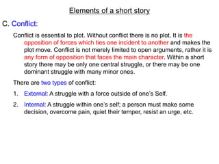 Elements of a short story
C. Conflict:
Conflict is essential to plot. Without conflict there is no plot. It is the
opposition of forces which ties one incident to another and makes the
plot move. Conflict is not merely limited to open arguments, rather it is
any form of opposition that faces the main character. Within a short
story there may be only one central struggle, or there may be one
dominant struggle with many minor ones.
There are two types of conflict:
1. External: A struggle with a force outside of one’s Self.
2. Internal: A struggle within one’s self; a person must make some
decision, overcome pain, quiet their temper, resist an urge, etc.
 