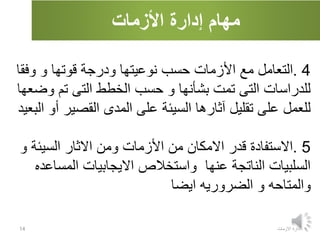 ‫األزمات‬ ‫إدارة‬ ‫مهام‬
‫االزمات‬ ‫ادارة‬
14
4
.
‫وف‬ ‫و‬ ‫قوتها‬ ‫ودرجة‬ ‫نوعيتها‬ ‫حسب‬ ‫األزمات‬ ‫مع‬ ‫التعامل‬
‫قا‬
‫و‬ ‫تم‬ ‫التى‬ ‫الخطط‬ ‫حسب‬ ‫و‬ ‫بشأنها‬ ‫تمت‬ ‫التى‬ ‫للدراسات‬
‫ضعها‬
‫القصي‬ ‫المدى‬ ‫على‬ ‫السيئة‬ ‫آثارها‬ ‫تقليل‬ ‫على‬ ‫للعمل‬
‫أو‬ ‫ر‬
‫البعيد‬
5
.
‫السيئ‬ ‫االثار‬ ‫ومن‬ ‫األزمات‬ ‫من‬ ‫االمكان‬ ‫قدر‬ ‫االستفادة‬
‫و‬ ‫ة‬
‫المس‬ ‫االيجابيات‬ ‫واستخالص‬ ‫عنها‬ ‫الناتجة‬ ‫السلبيات‬
‫اعده‬
‫ايضا‬ ‫الضروريه‬ ‫و‬ ‫والمتاحه‬
 