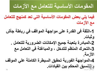 ‫األزمات‬ ‫مع‬ ‫للتعامل‬ ‫األساسية‬ ‫المقومات‬
‫االزمات‬ ‫ادارة‬
16
‫كمنهج‬ ‫تعد‬ ‫التي‬ ‫األساسية‬ ‫المقومات‬ ‫بعض‬ ‫يلي‬ ‫فيما‬
‫للتعامل‬
‫األزمات‬ ‫مع‬
1
-
‫الثقة‬
‫جأش‬ ‫رباطة‬ ‫في‬ ‫المواقف‬ ‫مواجهة‬ ‫على‬ ‫القدرة‬ ‫فى‬
‫وثبات‬
.
2
-
‫المبادرة‬
‫للتعام‬ ‫الضرورية‬ ‫اإلمكانات‬ ‫جميع‬ ‫بتعبئة‬
‫ل‬
.
3
-
‫التحرك‬
‫مع‬ ‫التعامل‬ ‫في‬ ‫والمباغتة‬ ، ‫للتدخل‬ ‫المنظم‬
‫األزمة‬
.
4
-
‫المواجهة‬
‫المو‬ ‫علي‬ ‫الكاملة‬ ‫السيطرة‬ ‫تحقيق‬ ‫الفورية‬
‫قف‬
‫القيادات‬ ‫بين‬ ‫المحكم‬ ‫والتنسيق‬
.
 