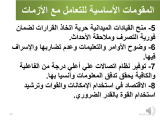 ‫األزمات‬ ‫مع‬ ‫للتعامل‬ ‫األساسية‬ ‫المقومات‬
‫االزمات‬ ‫ادارة‬
17
5
-
‫منح‬
‫لضمان‬ ‫القرارات‬ ‫اتخاذ‬ ‫حرية‬ ‫الميدانية‬ ‫القيادات‬
‫األحداث‬ ‫ومالحقة‬ ‫التصرف‬ ‫فورية‬
.
6
-
‫وضوح‬
‫واإلسراف‬ ‫تضاربها‬ ‫وعدم‬ ‫والتعليمات‬ ‫األوامر‬
‫فيها‬
.
7
-
‫توفير‬
‫الفاعلية‬ ‫من‬ ‫درجة‬ ‫أعلي‬ ‫علي‬ ‫اتصاالت‬ ‫نظام‬
‫بها‬ ‫وأنسيا‬ ‫المعلومات‬ ‫تدفق‬ ‫يحقق‬ ‫والكافية‬
.
8
-
‫االقتصاد‬
‫وترشيد‬ ‫والقوات‬ ‫اإلمكانات‬ ‫استخدام‬ ‫في‬
‫الضروري‬ ‫بالقدر‬ ‫القوة‬ ‫استخدام‬
.
 