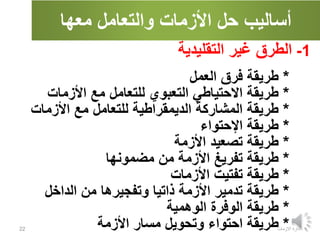 ‫معها‬ ‫والتعامل‬ ‫األزمات‬ ‫حل‬ ‫أساليب‬
‫االزمات‬ ‫ادارة‬
22
1
-
‫الطرق‬
‫التقليدية‬ ‫غير‬
*
‫العمل‬ ‫فرق‬ ‫طريقة‬
*
‫األزمات‬ ‫مع‬ ‫للتعامل‬ ‫التعبوي‬ ‫االحتياطي‬ ‫طريقة‬
*
‫األزمات‬ ‫مع‬ ‫للتعامل‬ ‫الديمقراطية‬ ‫المشاركة‬ ‫طريقة‬
*
‫اإلحتواء‬ ‫طريقة‬
*
‫األزمة‬ ‫تصعيد‬ ‫طريقة‬
*
‫مضمونها‬ ‫من‬ ‫األزمة‬ ‫تفريغ‬ ‫طريقة‬
*
‫األزمات‬ ‫تفتيت‬ ‫طريقة‬
*
‫الداخل‬ ‫من‬ ‫وتفجيرها‬ ‫ذاتيا‬ ‫األزمة‬ ‫تدمير‬ ‫طريقة‬
*
‫الوهمية‬ ‫الوفرة‬ ‫طريقة‬
*
‫ا‬ ‫طريقة‬
‫األزمة‬ ‫مسار‬ ‫وتحويل‬ ‫حتواء‬
 