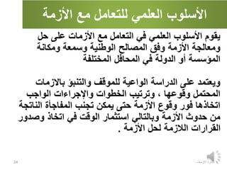 ‫األزمة‬ ‫مع‬ ‫للتعامل‬ ‫العلمي‬ ‫األسلوب‬
‫االزمات‬ ‫ادارة‬
24
‫حل‬ ‫على‬ ‫األزمات‬ ‫مع‬ ‫التعامل‬ ‫في‬ ‫العلمي‬ ‫األسلوب‬ ‫يقوم‬
‫ومكانة‬ ‫وسمعة‬ ‫الوطنية‬ ‫المصالح‬ ‫وفق‬ ‫األزمة‬ ‫ومعالجة‬
‫المختلفة‬ ‫المحافل‬ ‫في‬ ‫الدولة‬ ‫أو‬ ‫المؤسسة‬
‫باالزمات‬ ‫والتنبؤ‬ ‫للموقف‬ ‫الواعية‬ ‫الدراسة‬ ‫على‬ ‫ويعتمد‬
‫الواجب‬ ‫واإلجراءات‬ ‫الخطوات‬ ‫وترتيب‬ ، ‫وقوعها‬ ‫المحتمل‬
‫الناتج‬ ‫المفاجأة‬ ‫تجنب‬ ‫يمكن‬ ‫حتى‬ ‫األزمة‬ ‫وقوع‬ ‫فور‬ ‫اتخاذها‬
‫ة‬
‫وصدو‬ ‫اتخاذ‬ ‫في‬ ‫الوقت‬ ‫استثمار‬ ‫وبالتالي‬ ‫األزمة‬ ‫حدوث‬ ‫من‬
‫ر‬
‫األزمة‬ ‫لحل‬ ‫الالزمة‬ ‫القرارات‬
.
 