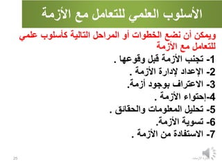 ‫األزمة‬ ‫مع‬ ‫للتعامل‬ ‫العلمي‬ ‫األسلوب‬
‫االزمات‬ ‫ادارة‬
25
‫علمي‬ ‫كأسلوب‬ ‫التالية‬ ‫المراحل‬ ‫أو‬ ‫الخطوات‬ ‫نضع‬ ‫أن‬ ‫ويمكن‬
‫األزمة‬ ‫مع‬ ‫للتعامل‬
1
-
‫وقوعها‬ ‫قبل‬ ‫األزمة‬ ‫تجنب‬
.
2
-
‫األزمة‬ ‫إلدارة‬ ‫اإلعداد‬
.
3
-
‫أزمة‬ ‫بوجود‬ ‫االعتراف‬
.
4
-
‫األزمة‬ ‫إحتواء‬
.
5
-
‫والحقائق‬ ‫المعلومات‬ ‫تحليل‬
.
6
-
‫األزمة‬ ‫تسوية‬
.
7
-
‫األزمة‬ ‫من‬ ‫االستفادة‬
.
 