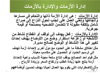 ‫باألزمات‬ ‫واإلدارة‬ ‫األزمات‬ ‫إدارة‬
‫األزمات‬ ‫إدارة‬
:
‫ه‬
‫ى‬
‫مسارها‬ ‫فى‬ ‫والتحكم‬ ‫ذاتها‬ ‫األزمة‬ ‫إدارة‬
‫واتجاهها‬
‫و‬
‫صراع‬ ‫إلى‬ ‫النزاع‬ ‫تحول‬ ‫تجنب‬ ‫على‬ ‫العمل‬ ‫تعني‬
‫ق‬ ‫أو‬ ‫بمصلحة‬ ‫التضحية‬ ‫تتضمن‬ ‫ال‬ ‫مقبولة‬ ‫بتكلفة‬ ‫شامل‬
‫يمة‬
‫جوهرية‬
.
‫باألزمات‬ ‫اإلدارة‬
:
‫ف‬
‫من‬ ‫نشاط‬ ‫انقطاع‬ ‫أو‬ ‫توقف‬ ‫إلى‬ ‫يهدف‬ ‫عل‬
‫إحداث‬ ‫بهدف‬ ‫األوضاع‬ ‫من‬ ‫وضع‬ ‫استقرار‬ ‫زعزعة‬ ‫أو‬ ‫األنشطة‬
‫مدبرة‬ ‫لصالح‬ ‫الوضع‬ ‫أو‬ ‫النشاط‬ ‫هذا‬ ‫في‬ ‫تغيير‬
.
‫مثل‬
‫إل‬ ‫أخرى‬ ‫دول‬ ‫مع‬ ‫الحدود‬ ‫على‬ ‫ما‬ ‫مشكلة‬ ‫اختالق‬
‫تهدف‬ ‫أزمة‬ ‫حداث‬
‫معينة‬ ‫مكاسب‬ ‫على‬ ‫الحصول‬ ‫أو‬ ‫الحدود‬ ‫ترسيم‬ ‫إلى‬
.
‫مثل‬
‫قيام‬
‫أ‬
‫إل‬ ‫واهية‬ ‫ألسباب‬ ‫معينة‬ ‫سلعة‬ ‫إنتاج‬ ‫بوقف‬ ‫المصانع‬ ‫حد‬
‫حداث‬
‫األرباح‬ ‫وزيادة‬ ‫السعر‬ ‫وارتفاع‬ ‫الطلب‬ ‫زيادة‬ ‫عنها‬ ‫ينتج‬ ‫أزمة‬
.
‫مثل‬
‫تحسين‬ ‫بهدف‬ ‫أحيانا‬ ‫العمال‬ ‫بها‬ ‫يقوم‬ ‫التي‬ ‫االضطرابات‬
‫أوض‬
‫اعهم‬
‫االزمات‬ ‫ادارة‬
7
 
