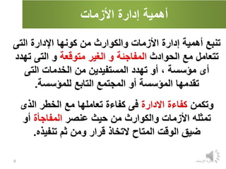 ‫األزمات‬ ‫إدارة‬ ‫أهمية‬
‫االزمات‬ ‫ادارة‬
9
‫أهمية‬ ‫تنبع‬
‫إدارة‬
‫كونها‬ ‫من‬ ‫والكوارث‬ ‫األزمات‬
‫التى‬ ‫اإلدارة‬
‫الحوادث‬ ‫مع‬ ‫تتعامل‬
‫المفاجئة‬
‫متوقعة‬ ‫الغير‬ ‫و‬
‫ت‬ ‫التى‬ ‫و‬
‫هدد‬
‫أى‬
، ‫مؤسسة‬
‫التى‬ ‫الخدمات‬ ‫من‬ ‫المستفيدين‬ ‫تهدد‬ ‫أو‬
‫للمؤسسة‬ ‫التابع‬ ‫المجتمع‬ ‫أو‬ ‫المؤسسة‬ ‫تقدمها‬
.
‫وتكمن‬
‫االدارة‬ ‫كفاءة‬
‫الذى‬ ‫الخطر‬ ‫مع‬ ‫تعاملها‬ ‫كفاءة‬ ‫فى‬
‫تمثله‬
‫والكوارث‬ ‫األزمات‬
‫عنصر‬ ‫حيث‬ ‫من‬
‫المفاجأة‬
‫أو‬
‫تنفيذه‬ ‫ثم‬ ‫ومن‬ ‫قرار‬ ‫التخاذ‬ ‫المتاح‬ ‫الوقت‬ ‫ضيق‬
.
 