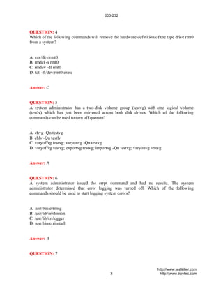 000-232



QUESTION: 4
Which of the following commands will remove the hardware definition of the tape drive rmt0
from a system?


A. rm /dev/rmt0
B. rmdel -s rmt0
C. rmdev -dl rmt0
D. tctl -f /dev/rmt0 erase


Answer: C


QUESTION: 5
A system administrator has a two-disk volume group (testvg) with one logical volume
(testlv) which has just been mirrored across both disk drives. Which of the following
commands can be used to turn off quorum?


A. chvg -Qn testvg
B. chlv -Qn testlv
C. varyoffvg testvg; varyonvg -Qn testvg
D. varyoffvg testvg; exportvg testvg; importvg -Qn testvg; varyonvg testvg


Answer: A


QUESTION: 6
A system administrator issued the errpt command and had no results. The system
administrator determined that error logging was turned off. Which of the following
commands should be used to start logging system errors?


A. /usr/bin/errmsg
B. /usr/lib/errdemon
C. /usr/lib/errlogger
D. /usr/bin/errinstall


Answer: B


QUESTION: 7


                                                                       http://www.testkiller.com
                                             3                          http://www.troytec.com
 