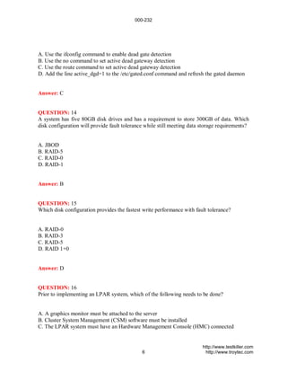 000-232




A. Use the ifconfig command to enable dead gate detection
B. Use the no command to set active dead gateway detection
C. Use the route command to set active dead gateway detection
D. Add the line active_dgd=1 to the /etc/gated.conf command and refresh the gated daemon


Answer: C


QUESTION: 14
A system has five 80GB disk drives and has a requirement to store 300GB of data. Which
disk configuration will provide fault tolerance while still meeting data storage requirements?


A. JBOD
B. RAID-5
C. RAID-0
D. RAID-1


Answer: B


QUESTION: 15
Which disk configuration provides the fastest write performance with fault tolerance?


A. RAID-0
B. RAID-3
C. RAID-5
D. RAID 1+0


Answer: D


QUESTION: 16
Prior to implementing an LPAR system, which of the following needs to be done?


A. A graphics monitor must be attached to the server
B. Cluster System Management (CSM) software must be installed
C. The LPAR system must have an Hardware Management Console (HMC) connected


                                                                         http://www.testkiller.com
                                              6                           http://www.troytec.com
 
