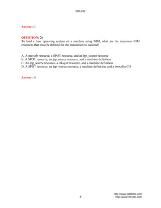 000-232




Answer: C


QUESTION: 20
To load a base operating system on a machine using NIM, what are the minimum NIM
resources that must be defined for the installation to succeed?


A. A mksysb resource, a SPOT resource, and an lpp_source resource
B. A SPOT resource, an lpp_source resource, and a machine definition
C. An lpp_source resource, a mksysb resource, and a machine definition
D. A SPOT resource, an lpp_source resource, a machine definition, and a bootable CD


Answer: B




                                                                      http://www.testkiller.com
                                            8                          http://www.troytec.com
 