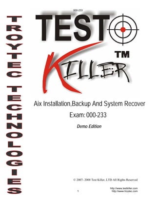 000-233




Aix Installation,Backup And System Recover
             Exam: 000-233
                Demo Edition




              © 2007- 2008 Test Killer, LTD All Rights Reserved

                                          http://www.testkiller.com
                1                          http://www.troytec.com
 