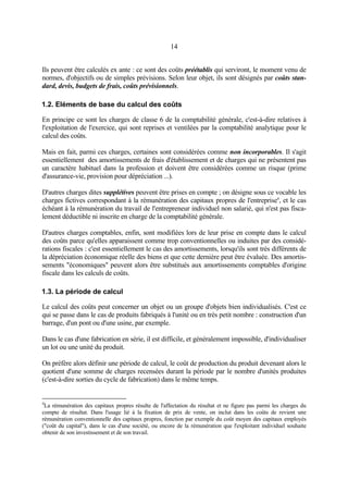 14
Ils peuvent être calculés ex ante : ce sont des coûts préétablis qui serviront, le moment venu de
normes, d'objectifs ou de simples prévisions. Selon leur objet, ils sont désignés par coûts stan-
dard, devis, budgets de frais, coûts prévisionnels.
1.2. Eléments de base du calcul des coûts
En principe ce sont les charges de classe 6 de la comptabilité générale, c'est-à-dire relatives à
l'exploitation de l'exercice, qui sont reprises et ventilées par la comptabilité analytique pour le
calcul des coûts.
Mais en fait, parmi ces charges, certaines sont considérées comme non incorporables. Il s'agit
essentiellement des amortissements de frais d'établissement et de charges qui ne présentent pas
un caractère habituel dans la profession et doivent être considérées comme un risque (prime
d'assurance-vie, provision pour dépréciation ...).
D'autres charges dites supplétives peuvent être prises en compte ; on désigne sous ce vocable les
charges fictives correspondant à la rémunération des capitaux propres de l'entreprise4
, et le cas
échéant à la rémunération du travail de l'entrepreneur individuel non salarié, qui n'est pas fisca-
lement déductible ni inscrite en charge de la comptabilité générale.
D'autres charges comptables, enfin, sont modifiées lors de leur prise en compte dans le calcul
des coûts parce qu'elles apparaissent comme trop conventionnelles ou induites par des considé-
rations fiscales : c'est essentiellement le cas des amortissements, lorsqu'ils sont très différents de
la dépréciation économique réelle des biens et que cette dernière peut être évaluée. Des amortis-
sements "économiques" peuvent alors être substitués aux amortissements comptables d'origine
fiscale dans les calculs de coûts.
1.3. La période de calcul
Le calcul des coûts peut concerner un objet ou un groupe d'objets bien individualisés. C'est ce
qui se passe dans le cas de produits fabriqués à l'unité ou en très petit nombre : construction d'un
barrage, d'un pont ou d'une usine, par exemple.
Dans le cas d'une fabrication en série, il est difficile, et généralement impossible, d'individualiser
un lot ou une unité du produit.
On préfère alors définir une période de calcul, le coût de production du produit devenant alors le
quotient d'une somme de charges recensées durant la période par le nombre d'unités produites
(c'est-à-dire sorties du cycle de fabrication) dans le même temps.
4
La rémunération des capitaux propres résulte de l'affectation du résultat et ne figure pas parmi les charges du
compte de résultat. Dans l'usage lié à la fixation de prix de vente, on inclut dans les coûts de revient une
rémunération conventionnelle des capitaux propres, fonction par exemple du coût moyen des capitaux employés
("coût du capital"), dans le cas d'une société, ou encore de la rémunération que l'exploitant individuel souhaite
obtenir de son investissement et de son travail.
 