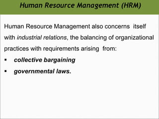 Human Resource Management (HRM)
Human Resource Management also concerns itself
with industrial relations, the balancing of organizational
practices with requirements arising from:
▪ collective bargaining
▪ governmental laws.
 