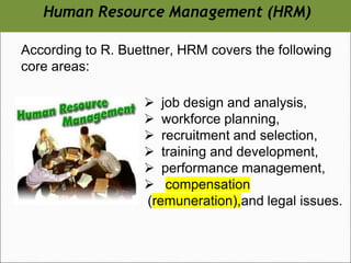 According to R. Buettner, HRM covers the following
core areas:
➢ job design and analysis,
➢ workforce planning,
➢ recruitment and selection,
➢ training and development,
➢ performance management,
➢ compensation
(remuneration),and legal issues.
Human Resource Management (HRM)
 