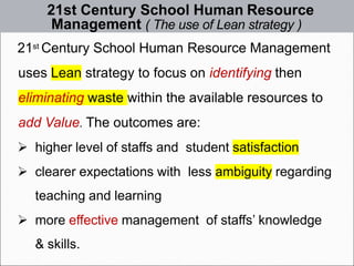 21st Century School Human Resource
Management ( The use of Lean strategy )
21st Century School Human Resource Management
uses Lean strategy to focus on identifying then
eliminating waste within the available resources to
add Value. The outcomes are:
➢ higher level of staffs and student satisfaction
➢ clearer expectations with less ambiguity regarding
teaching and learning
➢ more effective management of staffs’ knowledge
& skills.
 