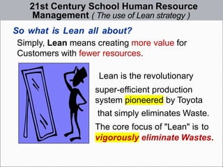 21st Century School Human Resource
Management ( The use of Lean strategy )
So what is Lean all about?
Simply, Lean means creating more value for
Customers with fewer resources.
Lean is the revolutionary
super-efficient production
system pioneered by Toyota
that simply eliminates Waste.
The core focus of "Lean" is to
vigorously eliminate Wastes.
 