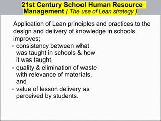 Application of Lean principles and practices to the
design and delivery of knowledge in schools
improves;
• consistency between what
was taught in schools & how
it was taught,
• quality & elimination of waste
with relevance of materials,
and
• value of lesson delivery as
perceived by students.
21st Century School Human Resource
Management ( The use of Lean strategy )
 