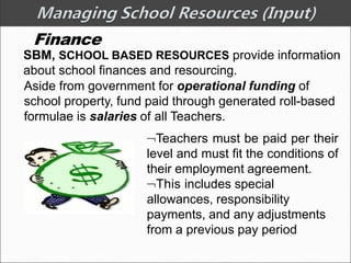 Finance
SBM, SCHOOL BASED RESOURCES provide information
about school finances and resourcing.
Aside from government for operational funding of
school property, fund paid through generated roll-based
formulae is salaries of all Teachers.
Teachers must be paid per their
level and must fit the conditions of
their employment agreement.
This includes special
allowances, responsibility
payments, and any adjustments
from a previous pay period
 