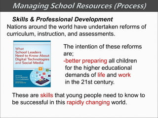 Skills & Professional Development
Nations around the world have undertaken reforms of
curriculum, instruction, and assessments.
The intention of these reforms
are;
-better preparing all children
for the higher educational
demands of life and work
in the 21st century.
These are skills that young people need to know to
be successful in this rapidly changing world.
 