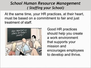 School Human Resource Management
( Staffing your School)
At the same time, your HR practices, at their heart,
must be based on a commitment to fair and just
treatment of staff.
Good HR practices
should help you create
a work environment
that supports your
mission and
encourages employees
to develop and thrive.
 