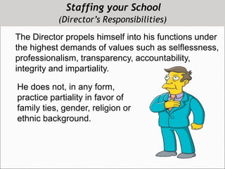Staffing your School
(Director’s Responsibilities)
The Director propels himself into his functions under
the highest demands of values such as selflessness,
professionalism, transparency, accountability,
integrity and impartiality.
He does not, in any form,
practice partiality in favor of
family ties, gender, religion or
ethnic background.
 