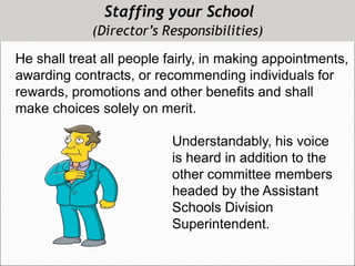 Staffing your School
(Director’s Responsibilities)
He shall treat all people fairly, in making appointments,
awarding contracts, or recommending individuals for
rewards, promotions and other benefits and shall
make choices solely on merit.
Understandably, his voice
is heard in addition to the
other committee members
headed by the Assistant
Schools Division
Superintendent.
 