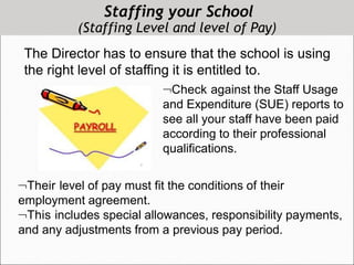 Staffing your School
(Staffing Level and level of Pay)
The Director has to ensure that the school is using
the right level of staffing it is entitled to.
Check against the Staff Usage
and Expenditure (SUE) reports to
see all your staff have been paid
according to their professional
qualifications.
Their level of pay must fit the conditions of their
employment agreement.
This includes special allowances, responsibility payments,
and any adjustments from a previous pay period.
 
