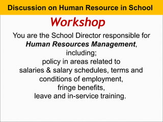 Discussion on Human Resource in School
Workshop
You are the School Director responsible for
Human Resources Management,
including;
policy in areas related to
salaries & salary schedules, terms and
conditions of employment,
fringe benefits,
leave and in-service training.
 