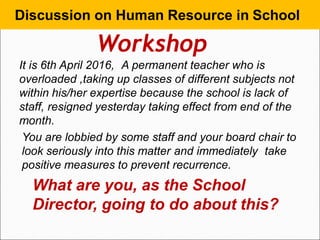 It is 6th April 2016, A permanent teacher who is
overloaded ,taking up classes of different subjects not
within his/her expertise because the school is lack of
staff, resigned yesterday taking effect from end of the
month.
You are lobbied by some staff and your board chair to
look seriously into this matter and immediately take
positive measures to prevent recurrence.
What are you, as the School
Director, going to do about this?
Discussion on Human Resource in School
Workshop
 