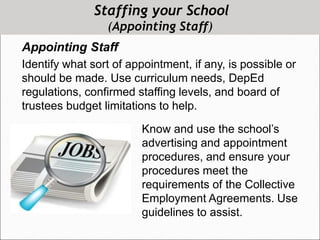 Staffing your School
(Appointing Staff)
Appointing Staff
Identify what sort of appointment, if any, is possible or
should be made. Use curriculum needs, DepEd
regulations, confirmed staffing levels, and board of
trustees budget limitations to help.
Know and use the school’s
advertising and appointment
procedures, and ensure your
procedures meet the
requirements of the Collective
Employment Agreements. Use
guidelines to assist.
 