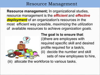 Resource Management
Resource management; In organizational studies,
resource management is the efficient and effective
deployment of an organization's resources in the
most efficient way possible, maximizing the utilization
of available resources to achieve organization goals.
The goal is to ensure that:
(i)there are employees with
required specific skill and desired
profile required for a task/s,
(ii) decide the number and skill
sets of new employees to hire,
(iii) allocate the workforce to various tasks.
 