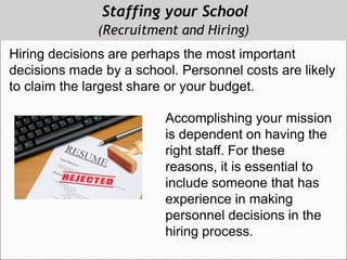 Staffing your School
(Recruitment and Hiring)
Hiring decisions are perhaps the most important
decisions made by a school. Personnel costs are likely
to claim the largest share or your budget.
Accomplishing your mission
is dependent on having the
right staff. For these
reasons, it is essential to
include someone that has
experience in making
personnel decisions in the
hiring process.
 