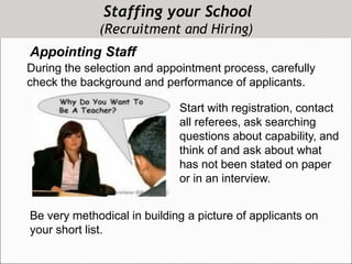 Staffing your School
(Recruitment and Hiring)
Appointing Staff
During the selection and appointment process, carefully
check the background and performance of applicants.
Start with registration, contact
all referees, ask searching
questions about capability, and
think of and ask about what
has not been stated on paper
or in an interview.
Be very methodical in building a picture of applicants on
your short list.
 