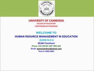 UNIVERSITY OF CAMBODIA
COLLEGE OF EDUCATION
UNDRTGRADUATE PROGRAM
WELCOME TO
HUMAN RSOURCE MANAGEMENT IN EDUCATION
(EAD616-K-I)
SEAM Chanthoul
Phone: 012 350 081 /097 3003 442
Email: seamchanthoul@yahoo.com
Term II -2022-2023
 