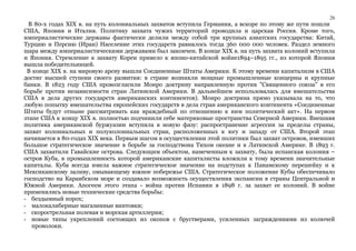 26 
В 80-х годах XIX в. на путь колониальных захватов вступила Германия, а вскоре по этому же пути пошли 
США, Япония и Италия. Политику захвата чужих территорий проводила и царская Россия. Кроме того, 
империалистические державы фактически делили между собой три крупных азиатских государства: Китай, 
Турцию и Персию (Иран) Население этих государств равнялось тогда 360 000 000 человек. Раздел земного 
шара между империалистическими державами был закончен. В конце XIX в. на путь захвата колоний вступила 
и Япония. Стремление к захвату Кореи привело к японо-китайской войне1894–1895 гг., из которой Япония 
вышла победительницей. 
В конце XIX в. на мировую арену вышли Соединенные Штаты Америки. К этому времени капитализм в США 
достиг высшей ступени своего развития: в стране возникли мощные промышленные концерны и крупные 
банки. В 1823 году США провозгласили Монро доктрину направленную против "Священного союза" в его 
борьбе против независимости стран Латинской Америки. В дальнейшем использовалась для вмешательства 
США в дела других государств американских континентов). Монро доктрина прямо указывала на то, что 
любую попытку вмешательства европейских государств в дела стран американского континента «Соединенные 
Штаты будут отныне рассматривать как враждебный по отношению к ним политический акт». На первом 
этапе США к концу XIX в. полностью подчинили себе материковые пространства Северной Америки. Внешняя 
политика американской буржуазии вступила в новую фазу: распространение агрессии за пределы страны, 
захват колониальных и полуколониальных стран, расположенных к югу и западу от США. Второй этап 
начинается в 80-годах XIX века. Первым шагом в осуществлении этой политики был захват островов, имевших 
большое стратегическое значение в борьбе за господствона Тихом океане и в Латинской Америке. В 1893 г. 
США захватили Гавайские острова. Следующим объектом, намеченным к захвату, была испанская колония – 
остров Куба, в промышленность которой американские капиталисты вложили к тому времени значительные 
капиталы. Куба всегда имела важное стратегическое значение на подступах к Панамскому перешейку и к 
Мексиканскому заливу, омывающему южное побережье США. Стратегическое положение Кубы обеспечивало 
господство на Караибском море и создавало возможность осуществления экспансии в страны Центральной и 
Южной Америки. Апогеем этого этапа - война против Испании в 1898 г. за захват ее колоний. В войне 
применялись новые технические средства борьбы: 
- бездымный порох; 
- малокалиберные магазинные винтовки; 
- скорострельная полевая и морская артиллерия; 
- новые типы укреплений состоящих из окопов с брустверами, усиленных заграждениями из колючей 
проволоки. 
 
