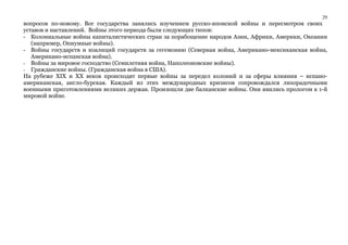 29 
вопросов по-новому. Все государства занялись изучением русско-японской войны и пересмотром своих 
уставов и наставлений. Войны этого периода были следующих типов: 
- Колониальные войны капиталистических стран за порабощение народов Азии, Африки, Америки, Океании 
(например, Опиумные войны). 
- Войны государств и коалиций государств за гегемонию (Северная война, Американо-мексиканская война, 
Американо-испанская война). 
- Войны за мировое господство (Семилетняя война, Наполеоновские войны). 
- Гражданские войны. (Гражданская война в США). 
На рубеже XIX и XX веков происходят первые войны за передел колоний и за сферы влияния – испано- 
американская, англо-бурская. Каждый из этих международных кризисов сопровождался лихорадочными 
военными приготовлениями великих держав. Произошли две балканские войны. Они явились прологом к 1-й 
мировой войне. 
