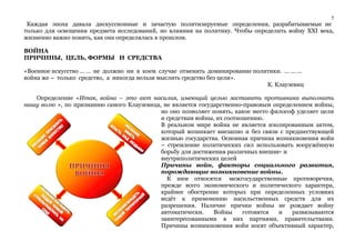 5 
Каждая эпоха давала дискуссионные и зачастую политизируемые определения, разрабатываемые не 
только для освещения предмета исследований, но влияния на политику. Чтобы определить войну XXI века, 
жизненно важно понять, как она определялась в прошлом. 
ВОЙНА 
ПРИЧИНЫ, ЦЕЛЬ, ФОРМЫ И СРЕДСТВА 
«Военное искусство … … не должно ни в коем случае отменять доминирование политики. ... ... ... 
война же – только средство, а никогда нельзя мыслить средство без цели». 
К. Клаузевиц 
Определение «Итак, война – это акт насилия, имеющий целью заставить противника выполнить 
нашу волю », по признанию самого Клаузевица, не является государственно-правовым определением войны, 
но оно позволяет понять, какое место философ уделяет цели 
и средствам войны, их соотношению. 
В реальном мире война не является изолированным актом, 
который возникает внезапно и без связи с предшествующей 
жизнью государства. Основная причина возникновения войн 
– стремление политических сил использовать вооружённую 
борьбу для достижения различных внешне- и 
внутриполитических целей 
Причины войн, факторы социального развития, 
порождающие возникновение войны. 
К ним относятся межгосударственные противоречия, 
прежде всего экономического и политического характера, 
крайнее обострение которых при определенных условиях 
ведёт к применению насильственных средств для их 
разрешения. Наличие причин войны не рождает войну 
автоматически. Войны готовятся и развязываются 
заинтересованными в них партиями, правительствами. 
Причины возникновения войн носят объективный характер, 
 