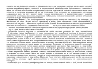6 
вместе с тем их реализация зависит от субъективных взглядов государств и народов на способы и средства 
ведения вооруженной борьбы, масштабы и направленность соответствующих приготовлений. Отношение к 
войне как средству обеспечения национальных интересов определяется в первую очередь характером самих 
интересов и наличием возможностей по их реализации. Этот потенциал не исчерпывается состоянием 
вооруженных сил, на него влияют также уровень экономического и научно-технического развития, 
численность и потенциал населения, внутренняя стабильность, состояние отношений с другими субъектами, 
национальный дух, географическое положение. 
Содержание войны – это целенаправленное преобразование начальной ситуации в ту конечную, где 
реализована её цель. Целью любого государства в войне было обеспечение своей экономической и 
политической выгоды: - обеспечение своей текущей и будущей безопасности путем освоения и постановкой в 
зависимость от себя других государств и общественных институтов всеми доступными способами; 
- попытки освоения и освоение (явное или через подставных лиц) природных ресурсов и прочих ресурсов 
чужих стран максимально для своей пользы; 
- добиваться полного перевеса и превосходства перед другими странами по всем направлениям. 
В настоящее время прибавились и такие положения, как потребность перевеса в идеологическом, 
информационном плане, в области высоких технологий путем экономического и политического давления, 
шантажа, секретных подрывных действий или путем прямой агрессии; добиваться качественного и 
необратимого успеха во всех в этих направлениях с полным контролем подчинением ситуации. Политике 
принадлежит определяющая роль при разработке военной доктрины государства, определении целей войны, 
что решающим образом влияет на ее содержание и ведение; политика воздействует на планирование войны, 
определение очередности и силы ударов по противнику. Политика, т.е. руководство нацией и стратегия - 
управление вооруженной частью нации, должны представлять одно целое. При подготовке и в ходе войны 
внешняя политика выступает на первый план и приобретает решающее значение. Изменяется не только 
соотношение между внутренней и внешней политикой, но и формы их осуществления.. Через стратегию она 
влияет и на развитие военных действий. Политика определяет необходимые меры для мобилизации людских 
и материал, ресурсов страны. Война не только зависит от политики, но в сама активно влияет на неё. 
Внутриполитическая жизнь воюющих государств и международные отношения подвергаются существенным, 
переменам в зависимости от хода войны. Шарль де Голль отмечал: «Действительно, как бы ни различны 
были задачи, стоящие перед правительством и военным командованием, их взаимозависимость 
бесспорна». 
Достижение цели в войне идентифицируется как победа; метод ведения войны – путь, способ достижения 
 
