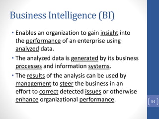 Business Intelligence (BI)
54
• Enables an organization to gain insight into
the performance of an enterprise using
analyzed data.
• The analyzed data is generated by its business
processes and information systems.
• The results of the analysis can be used by
management to steer the business in an
effort to correct detected issues or otherwise
enhance organizational performance.
 