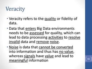 Veracity
• Veracity refers to the quality or fidelity of
data.
• Data that enters Big Data environments
needs to be assessed for quality, which can
lead to data processing activities to resolve
invalid data and remove noise.
• Noise is data that cannot be converted
into information and thus has no value,
whereas signals have value and lead to
meaningful information 66
 