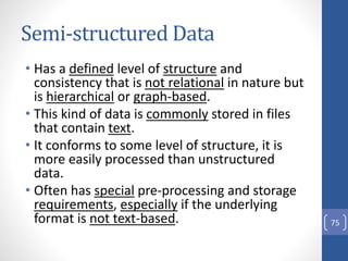 Semi-structured Data
• Has a defined level of structure and
consistency that is not relational in nature but
is hierarchical or graph-based.
• This kind of data is commonly stored in files
that contain text.
• It conforms to some level of structure, it is
more easily processed than unstructured
data.
• Often has special pre-processing and storage
requirements, especially if the underlying
format is not text-based. 75
 