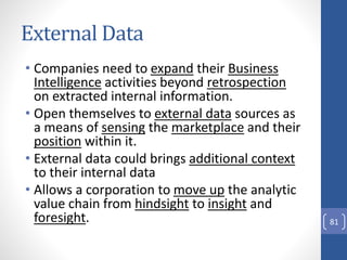 External Data
• Companies need to expand their Business
Intelligence activities beyond retrospection
on extracted internal information.
• Open themselves to external data sources as
a means of sensing the marketplace and their
position within it.
• External data could brings additional context
to their internal data
• Allows a corporation to move up the analytic
value chain from hindsight to insight and
foresight. 81
 