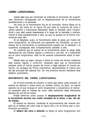 CARRO LONGITUDINAL
Usted sabe que por cilindrado se entiende la formación de superfi-
cies cilindricas conseguidas con el desplazamiento de la herramienta
paralelamente a la bancada.
Ha visto ya la herramienta fija en la torrecilla. Ahora fíjese en la
figura 66, así como en la figura 40 que todo el conjunto de torre y
carros superior y transversal descansan sobre el llamado carro longitu-
dinal y que éste puede desplazarse a lo largo de la bancada y precisa-
mente lo hará paralelamente a ella, ya que va guiado en la forma con-
veniente para ello.
Si se desplaza, pues, la herramienta sobre la pieza por medio del
carro longitudinal, se efectuará una operación de cilindrado, ya que el
avance de la herramienta va perfectamente guiado por la bancada y la
superficie conseguida será completamente paralela a ella.
Es evidente que el avance de la herramienta sobre la pieza debe
efectuarse de una manera regular y uniforme y, por ello, al ir ordenando
por el carro longitudinal, ésta ha de avanzar suavemente sobre la ban-
cada.
Desde hace ya algún tiempo y ahora en todos los tornos modernos
este avance regular y uniforme, necesario para que la herramienta
siempre corte el mismo grueso de viruta y haga siempre el mismo es-
fuerzo, se consigue de forma automática, aprovechando el mismo giro
del eje principal del cabezal fijo. En una próxima lección estudiará este
sistema automático.
MOVIMIENTO DEL CARRO LONGITUDINAL
En el torno sencillo de cilindrar a mano que ahora usted estudia, el
avance se efectúa a mano como su nombre indica, es decir, el mismo
operario es el que empuja el carro longitudinal y proporciona el esfuer-
zo necesario para el trabajo de corte. Esta operación debe efectuarse
siempre de una forma suave.
Puede definirse como avance el desplazamiento longitudinal de
la herramienta durante una vuelta completa de la pieza, o sea del eje
de trabajo.
El avance se efectúa, mediante el accionamiento del volante alo-
jado en el tablero del carro (vea la figura 40) y en la forma que a con-
tinuación se explica.
El tablero del carro o delantal va fijado al carro longitudinal con
—103-
 