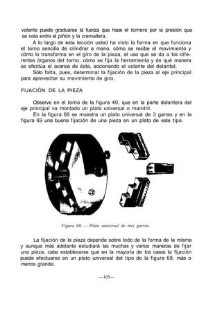 volante puede graduarse la fuerza que hace el tornero por la presión que
se nota entre el piñón y la cremallera.
A lo largo de esta lección usted ha visto la forma en que funciona
el torno sencillo de cilindrar a mano, cómo se recibe el movimiento y
cómo lo transforma en el giro de la pieza, el uso que se da a los dife-
rentes órganos del torno, cómo se fija la herramienta y de qué manera
se efectúa el avance de ésta, accionando el volante del delantal.
Sólo falta, pues, determinar la fijación de la pieza al eje principal
para aprovechar su movimiento de giro.
FIJACIÓN DE LA PIEZA
Observe en el torno de la figura 40, que en la parte delantera del
eje principal va montado un plato universal o mandril.
En la figura 68 se muestra un plato universal de 3 garras y en la
figura 69 una buena fijación de una pieza en un plato de este tipo.
Figura 68. — Plato universal de tres garras.
La fijación de la pieza depende sobre todo de la forma de la misma
y aunque más adelante estudiará las muchas y varias maneras de fijar
una pieza, cabe establecerse que en la mayoría de los casos la fijación
puede efectuarse en un plato universal del tipo de la figura 68, más o
menos grande.
—105—
 