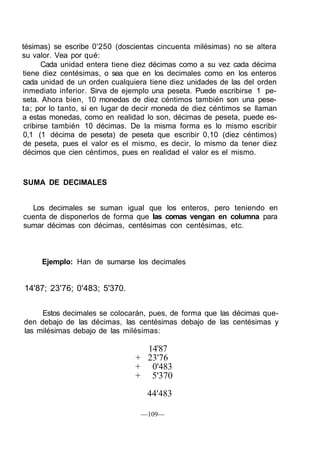 tésimas) se escribe 0'250 (doscientas cincuenta milésimas) no se altera
su valor. Vea por qué:
Cada unidad entera tiene diez décimas como a su vez cada décima
tiene diez centésimas, o sea que en los decimales como en los enteros
cada unidad de un orden cualquiera tiene diez unidades de las del orden
inmediato inferior. Sirva de ejemplo una peseta. Puede escribirse 1 pe-
seta. Ahora bien, 10 monedas de diez céntimos también son una pese-
ta; por lo tanto, si en lugar de decir moneda de diez céntimos se llaman
a estas monedas, como en realidad lo son, décimas de peseta, puede es-
cribirse también 10 décimas. De la misma forma es lo mismo escribir
0,1 (1 décima de peseta) de peseta que escribir 0,10 (diez céntimos)
de peseta, pues el valor es el mismo, es decir, lo mismo da tener diez
décimos que cien céntimos, pues en realidad el valor es el mismo.
SUMA DE DECIMALES
Los decimales se suman igual que los enteros, pero teniendo en
cuenta de disponerlos de forma que las comas vengan en columna para
sumar décimas con décimas, centésimas con centésimas, etc.
Ejemplo: Han de sumarse los decimales
14'87; 23'76; 0'483; 5'370.
Estos decimales se colocarán, pues, de forma que las décimas que-
den debajo de las décimas, las centésimas debajo de las centésimas y
las milésimas debajo de las milésimas:
14'87
+ 23'76
+ 0'483
+ 5'370
44'483
—109—
 